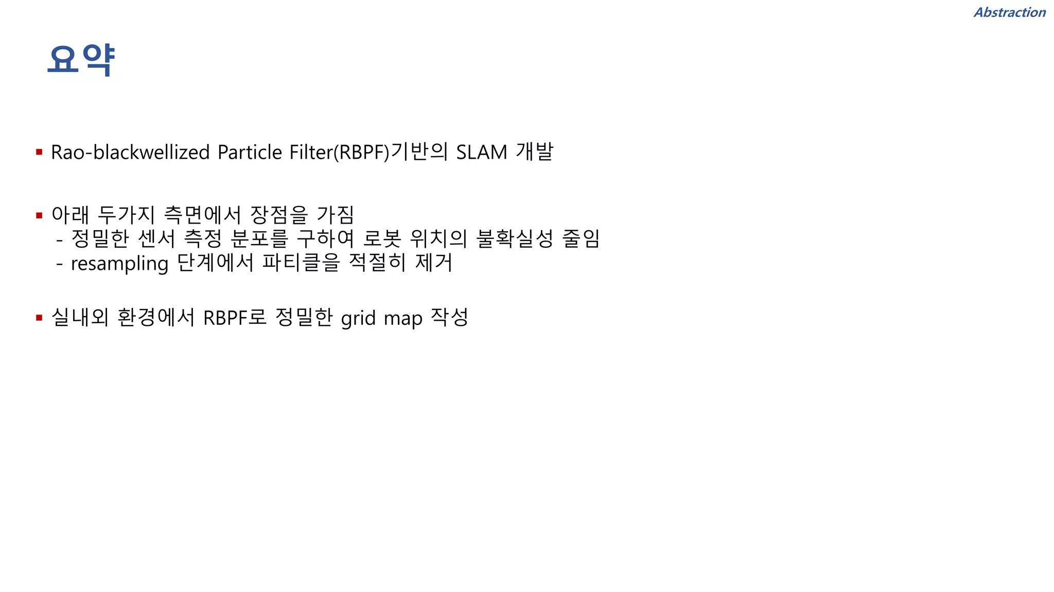 요약
▪ Rao-blackwellized Particle Filter(RBPF)기반의 SLAM 개발
▪ 아래 두가지 측면에서 장점을 가짐
- 정밀한 센서 측정 분포를 구하여 로봇 위치의 불확실성 줄임
- resampling 단계에서 파티클을 적절히 제거
▪ 실내외 환경에서 RBPF로 정밀한 grid map 작성
Abstraction
 