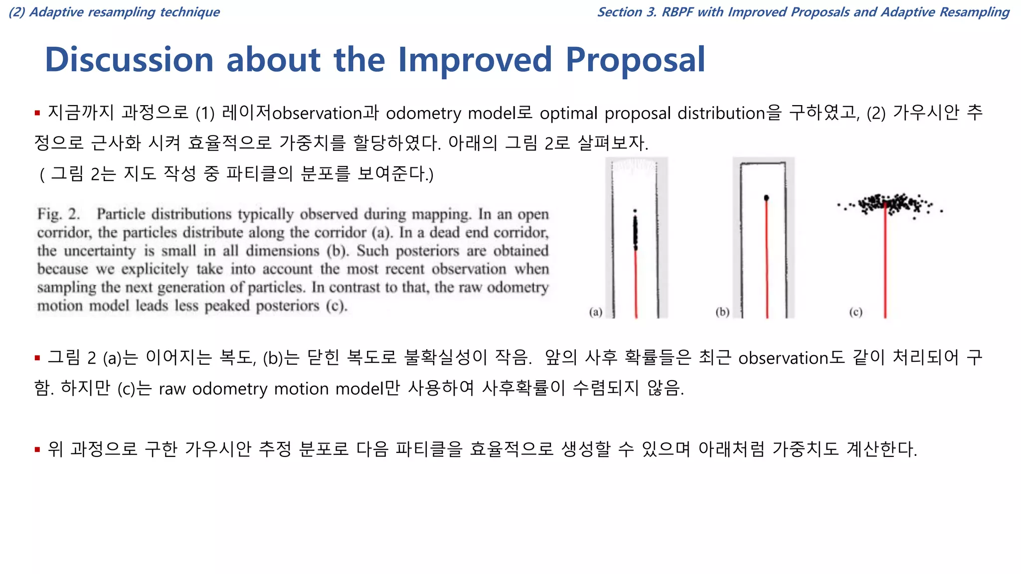 Discussion about the Improved Proposal
Section 3. RBPF with Improved Proposals and Adaptive Resampling
▪ 지금까지 과정으로 (1) 레이저observation과 odometry model로 optimal proposal distribution을 구하였고, (2) 가우시안 추
정으로 근사화 시켜 효율적으로 가중치를 할당하였다. 아래의 그림 2로 살펴보자.
( 그림 2는 지도 작성 중 파티클의 분포를 보여준다.)
▪ 그림 2 (a)는 이어지는 복도, (b)는 닫힌 복도로 불확실성이 작음. 앞의 사후 확률들은 최근 observation도 같이 처리되어 구
함. 하지만 (c)는 raw odometry motion model만 사용하여 사후확률이 수렴되지 않음.
▪ 위 과정으로 구한 가우시안 추정 분포로 다음 파티클을 효율적으로 생성할 수 있으며 아래처럼 가중치도 계산한다.
(2) Adaptive resampling technique
 