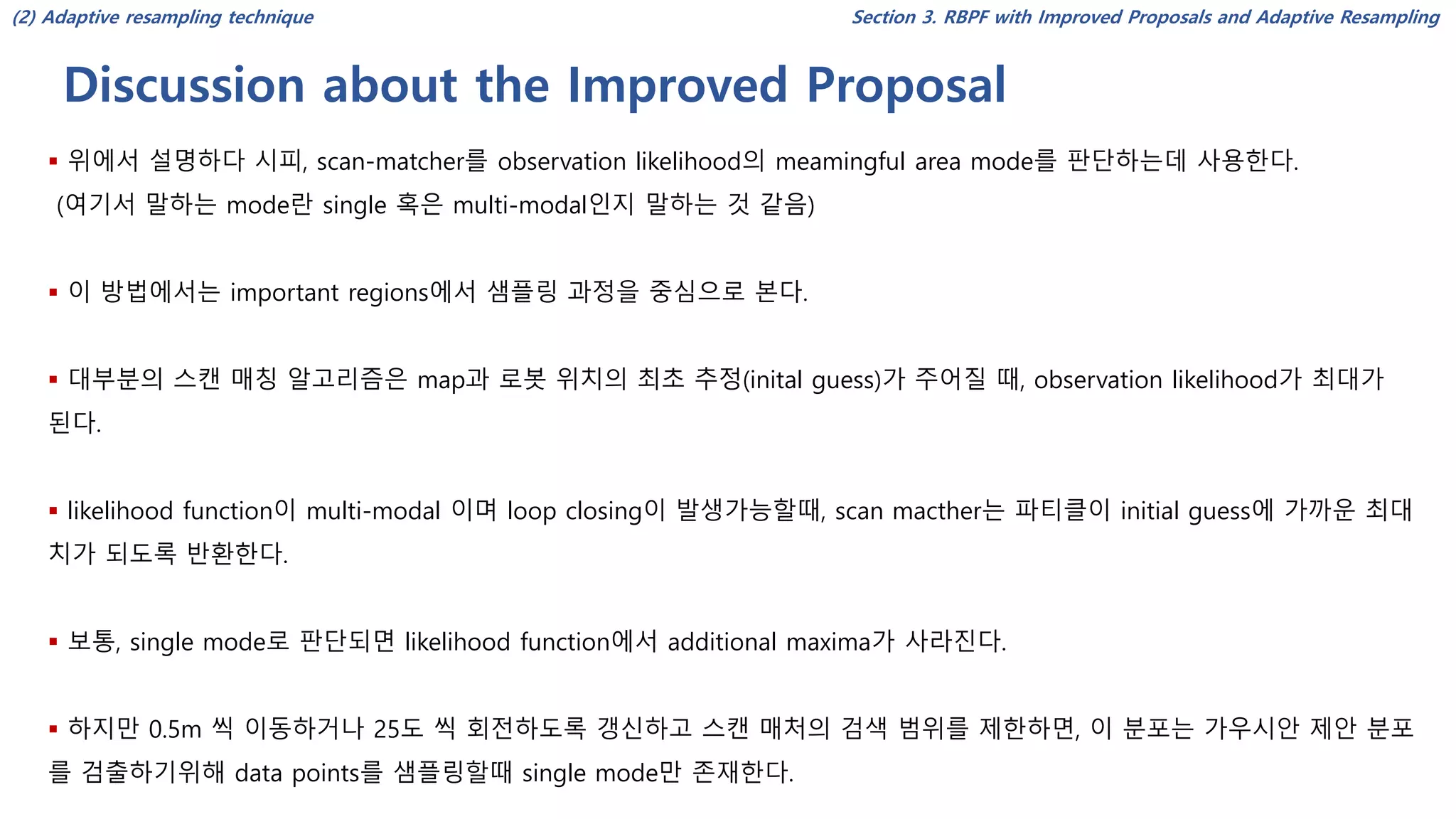 Discussion about the Improved Proposal
Section 3. RBPF with Improved Proposals and Adaptive Resampling
▪ 위에서 설명하다 시피, scan-matcher를 observation likelihood의 meamingful area mode를 판단하는데 사용한다.
(여기서 말하는 mode란 single 혹은 multi-modal인지 말하는 것 같음)
▪ 이 방법에서는 important regions에서 샘플링 과정을 중심으로 본다.
▪ 대부분의 스캔 매칭 알고리즘은 map과 로봇 위치의 최초 추정(inital guess)가 주어질 때, observation likelihood가 최대가
된다.
▪ likelihood function이 multi-modal 이며 loop closing이 발생가능할때, scan macther는 파티클이 initial guess에 가까운 최대
치가 되도록 반환한다.
▪ 보통, single mode로 판단되면 likelihood function에서 additional maxima가 사라진다.
▪ 하지만 0.5m 씩 이동하거나 25도 씩 회전하도록 갱신하고 스캔 매처의 검색 범위를 제한하면, 이 분포는 가우시안 제안 분포
를 검출하기위해 data points를 샘플링할때 single mode만 존재한다.
(2) Adaptive resampling technique
 