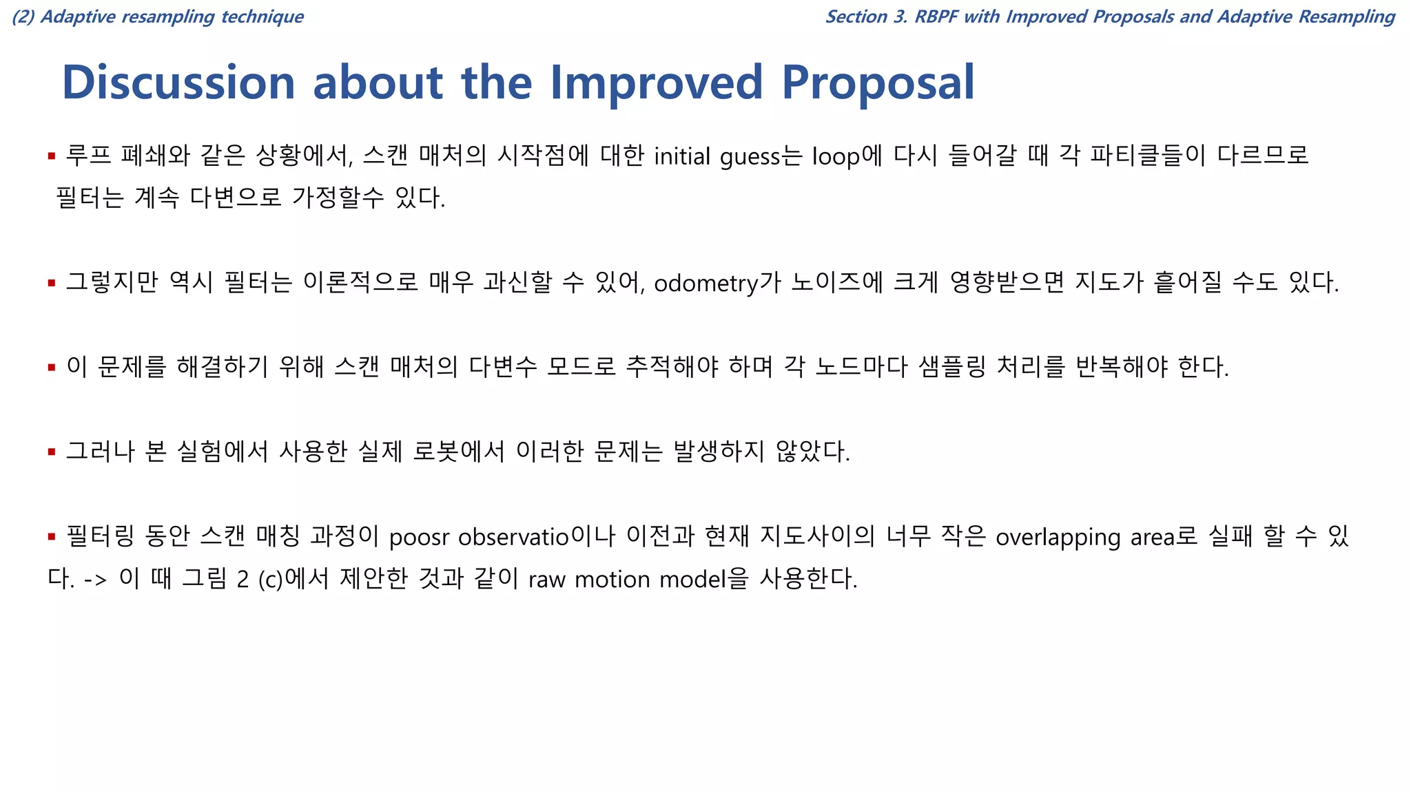 Discussion about the Improved Proposal
Section 3. RBPF with Improved Proposals and Adaptive Resampling
▪ 루프 폐쇄와 같은 상황에서, 스캔 매처의 시작점에 대한 initial guess는 loop에 다시 들어갈 때 각 파티클들이 다르므로
필터는 계속 다변으로 가정할수 있다.
▪ 그렇지만 역시 필터는 이론적으로 매우 과신할 수 있어, odometry가 노이즈에 크게 영향받으면 지도가 흩어질 수도 있다.
▪ 이 문제를 해결하기 위해 스캔 매처의 다변수 모드로 추적해야 하며 각 노드마다 샘플링 처리를 반복해야 한다.
▪ 그러나 본 실험에서 사용한 실제 로봇에서 이러한 문제는 발생하지 않았다.
▪ 필터링 동안 스캔 매칭 과정이 poosr observatio이나 이전과 현재 지도사이의 너무 작은 overlapping area로 실패 할 수 있
다. -> 이 때 그림 2 (c)에서 제안한 것과 같이 raw motion model을 사용한다.
(2) Adaptive resampling technique
 