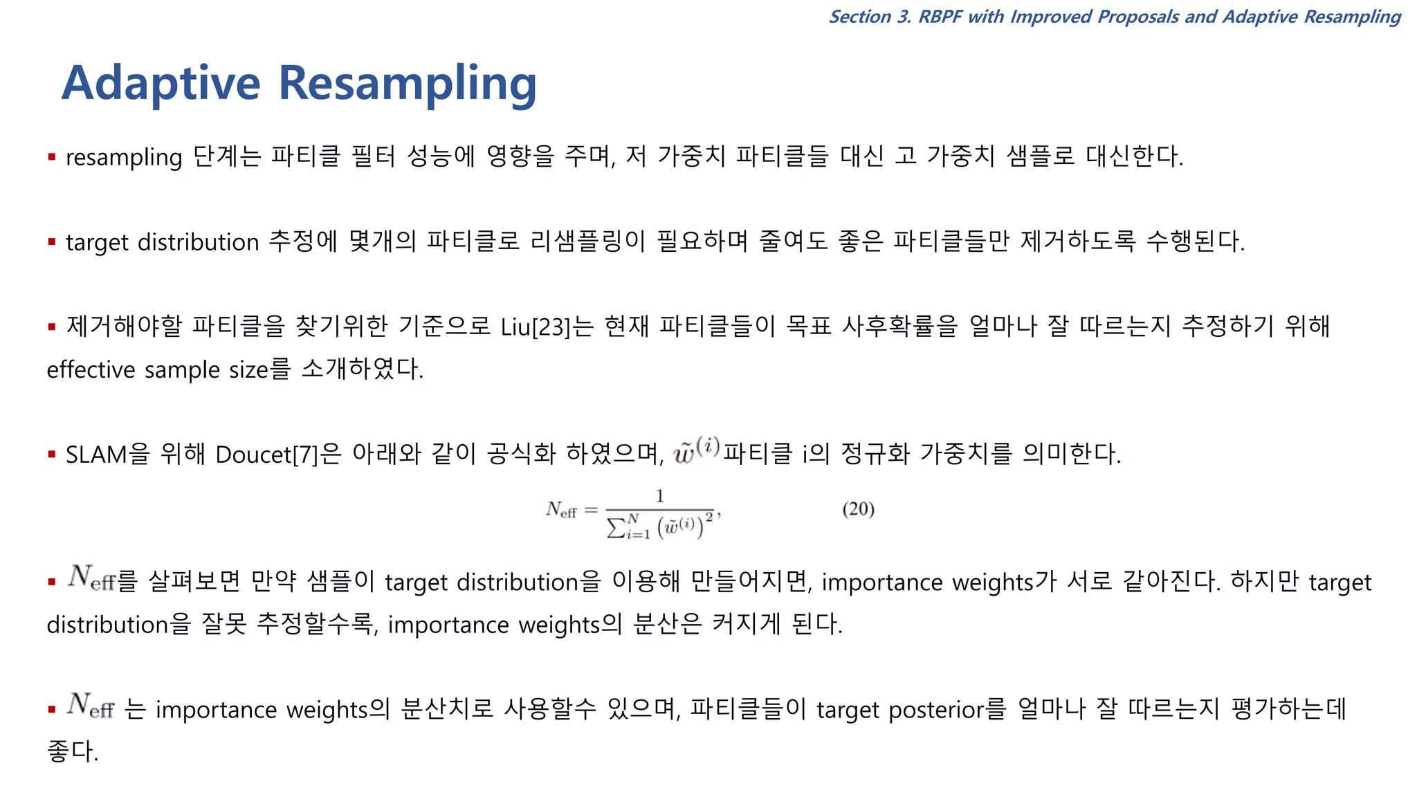Adaptive Resampling
Section 3. RBPF with Improved Proposals and Adaptive Resampling
▪ resampling 단계는 파티클 필터 성능에 영향을 주며, 저 가중치 파티클들 대신 고 가중치 샘플로 대신한다.
▪ target distribution 추정에 몇개의 파티클로 리샘플링이 필요하며 줄여도 좋은 파티클들만 제거하도록 수행된다.
▪ 제거해야할 파티클을 찾기위한 기준으로 Liu[23]는 현재 파티클들이 목표 사후확률을 얼마나 잘 따르는지 추정하기 위해
effective sample size를 소개하였다.
▪ SLAM을 위해 Doucet[7]은 아래와 같이 공식화 하였으며, 파티클 i의 정규화 가중치를 의미한다.
▪ 를 살펴보면 만약 샘플이 target distribution을 이용해 만들어지면, importance weights가 서로 같아진다. 하지만 target
distribution을 잘못 추정할수록, importance weights의 분산은 커지게 된다.
▪ 는 importance weights의 분산치로 사용할수 있으며, 파티클들이 target posterior를 얼마나 잘 따르는지 평가하는데
좋다.
 