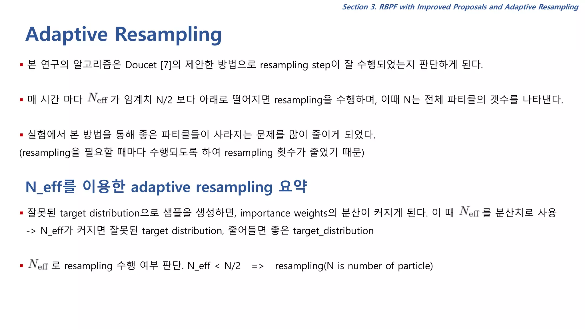 Adaptive Resampling
Section 3. RBPF with Improved Proposals and Adaptive Resampling
▪ 본 연구의 알고리즘은 Doucet [7]의 제안한 방법으로 resampling step이 잘 수행되었는지 판단하게 된다.
▪ 매 시간 마다 가 임계치 N/2 보다 아래로 떨어지면 resampling을 수행하며, 이때 N는 전체 파티클의 갯수를 나타낸다.
▪ 실험에서 본 방법을 통해 좋은 파티클들이 사라지는 문제를 많이 줄이게 되었다.
(resampling을 필요할 때마다 수행되도록 하여 resampling 횟수가 줄었기 때문)
▪ 잘못된 target distribution으로 샘플을 생성하면, importance weights의 분산이 커지게 된다. 이 때 를 분산치로 사용
-> N_eff가 커지면 잘못된 target distribution, 줄어들면 좋은 target_distribution
▪ 로 resampling 수행 여부 판단. N_eff < N/2 => resampling(N is number of particle)
N_eff를 이용한 adaptive resampling 요약
 