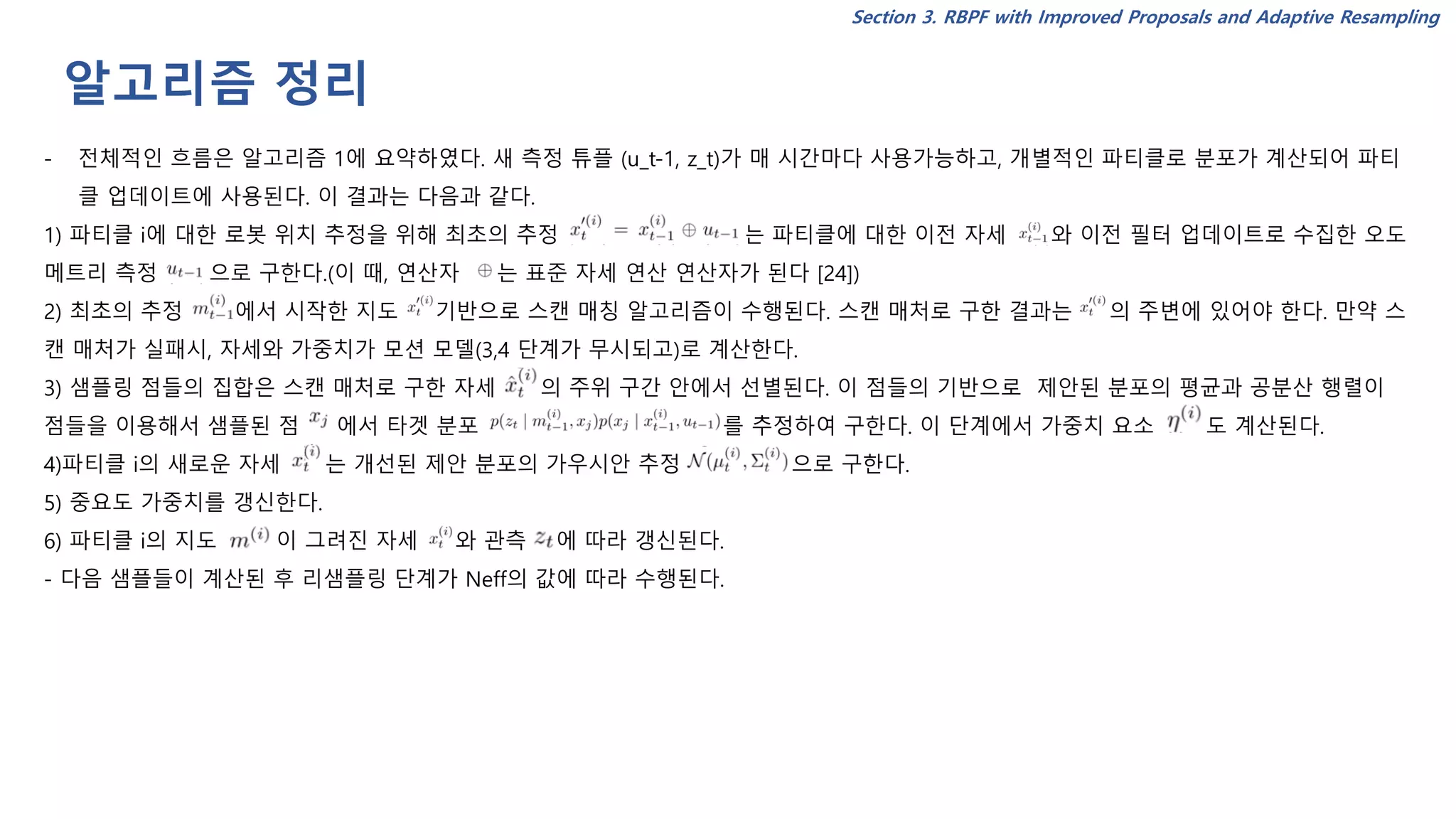 알고리즘 정리
Section 3. RBPF with Improved Proposals and Adaptive Resampling
- 전체적인 흐름은 알고리즘 1에 요약하였다. 새 측정 튜플 (u_t-1, z_t)가 매 시간마다 사용가능하고, 개별적인 파티클로 분포가 계산되어 파티
클 업데이트에 사용된다. 이 결과는 다음과 같다.
1) 파티클 i에 대한 로봇 위치 추정을 위해 최초의 추정 는 파티클에 대한 이전 자세 와 이전 필터 업데이트로 수집한 오도
메트리 측정 으로 구한다.(이 때, 연산자 는 표준 자세 연산 연산자가 된다 [24])
2) 최초의 추정 에서 시작한 지도 기반으로 스캔 매칭 알고리즘이 수행된다. 스캔 매처로 구한 결과는 의 주변에 있어야 한다. 만약 스
캔 매처가 실패시, 자세와 가중치가 모션 모델(3,4 단계가 무시되고)로 계산한다.
3) 샘플링 점들의 집합은 스캔 매처로 구한 자세 의 주위 구간 안에서 선별된다. 이 점들의 기반으로 제안된 분포의 평균과 공분산 행렬이
점들을 이용해서 샘플된 점 에서 타겟 분포 를 추정하여 구한다. 이 단계에서 가중치 요소 도 계산된다.
4)파티클 i의 새로운 자세 는 개선된 제안 분포의 가우시안 추정 으로 구한다.
5) 중요도 가중치를 갱신한다.
6) 파티클 i의 지도 이 그려진 자세 와 관측 에 따라 갱신된다.
- 다음 샘플들이 계산된 후 리샘플링 단계가 Neff의 값에 따라 수행된다.
 
