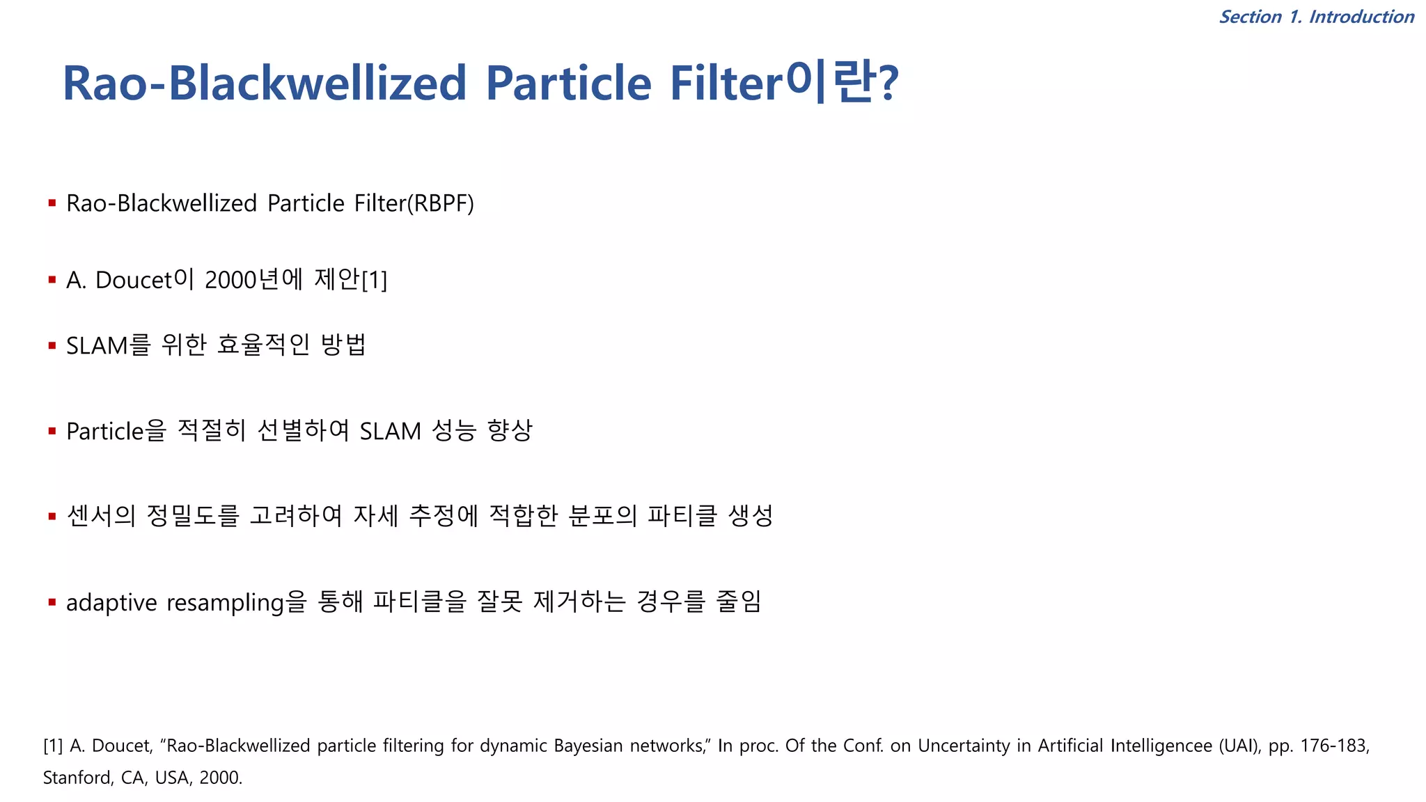 Rao-Blackwellized Particle Filter이란?
▪ Rao-Blackwellized Particle Filter(RBPF)
▪ A. Doucet이 2000년에 제안[1]
▪ SLAM를 위한 효율적인 방법
▪ Particle을 적절히 선별하여 SLAM 성능 향상
▪ 센서의 정밀도를 고려하여 자세 추정에 적합한 분포의 파티클 생성
▪ adaptive resampling을 통해 파티클을 잘못 제거하는 경우를 줄임
[1] A. Doucet, “Rao-Blackwellized particle filtering for dynamic Bayesian networks,” In proc. Of the Conf. on Uncertainty in Artificial Intelligencee (UAI), pp. 176-183,
Stanford, CA, USA, 2000.
Section 1. Introduction
 