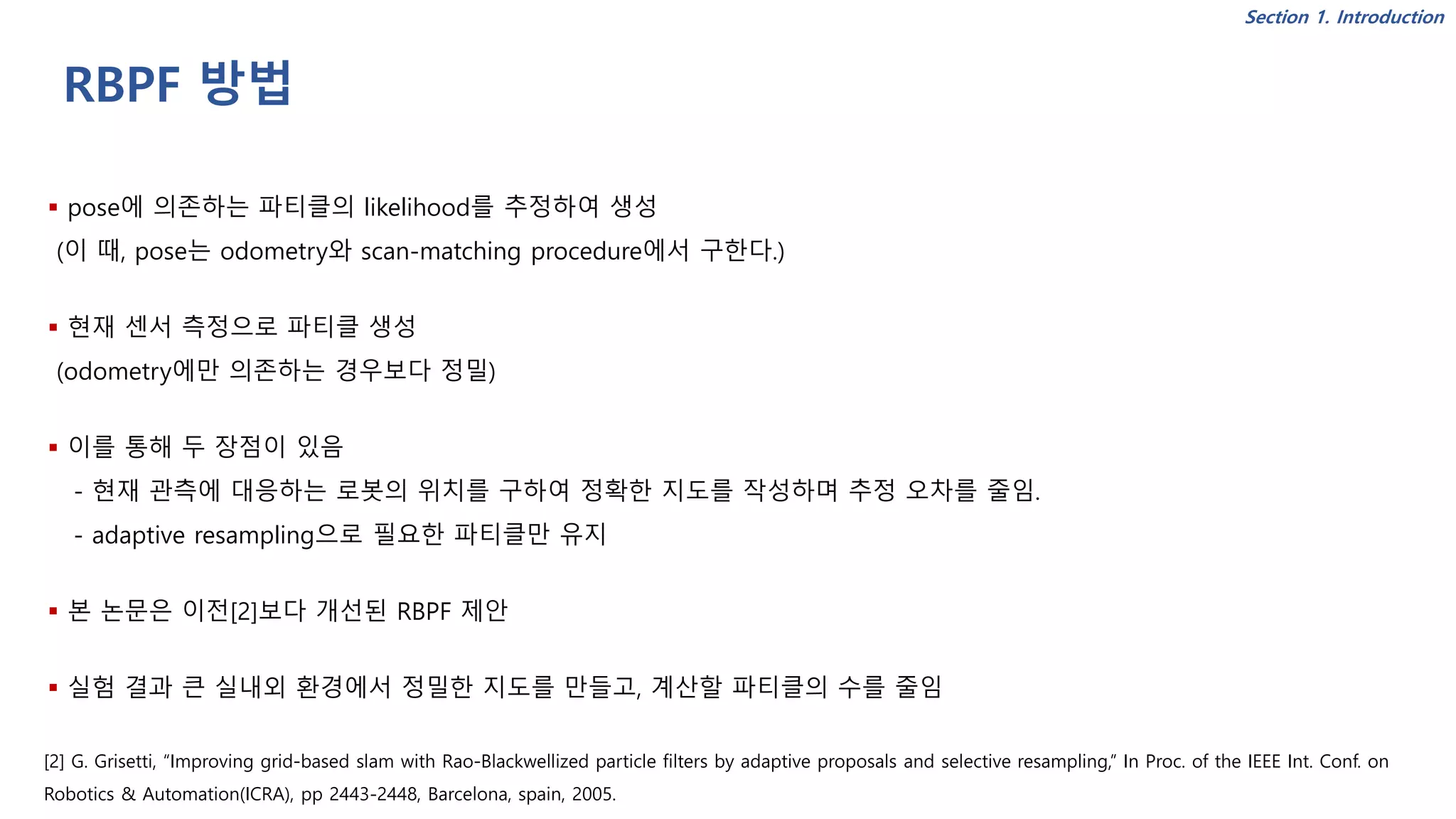 RBPF 방법
▪ pose에 의존하는 파티클의 likelihood를 추정하여 생성
(이 때, pose는 odometry와 scan-matching procedure에서 구한다.)
▪ 현재 센서 측정으로 파티클 생성
(odometry에만 의존하는 경우보다 정밀)
▪ 이를 통해 두 장점이 있음
- 현재 관측에 대응하는 로봇의 위치를 구하여 정확한 지도를 작성하며 추정 오차를 줄임.
- adaptive resampling으로 필요한 파티클만 유지
▪ 본 논문은 이전[2]보다 개선된 RBPF 제안
▪ 실험 결과 큰 실내외 환경에서 정밀한 지도를 만들고, 계산할 파티클의 수를 줄임
[2] G. Grisetti, “Improving grid-based slam with Rao-Blackwellized particle filters by adaptive proposals and selective resampling,” In Proc. of the IEEE Int. Conf. on
Robotics & Automation(ICRA), pp 2443-2448, Barcelona, spain, 2005.
Section 1. Introduction
 