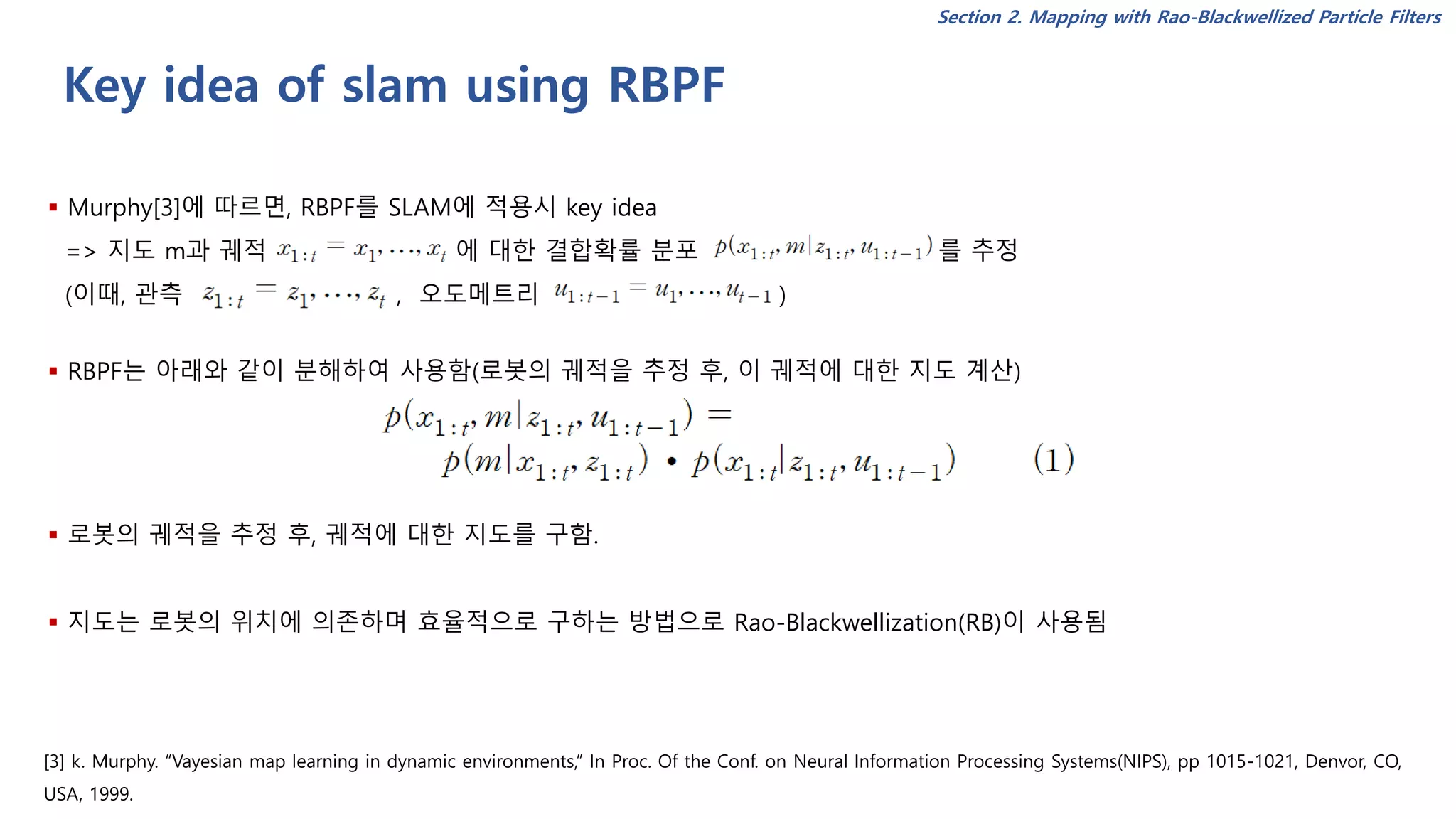 Key idea of slam using RBPF
▪ Murphy[3]에 따르면, RBPF를 SLAM에 적용시 key idea
=> 지도 m과 궤적 에 대한 결합확률 분포 를 추정
(이때, 관측 , 오도메트리 )
▪ RBPF는 아래와 같이 분해하여 사용함(로봇의 궤적을 추정 후, 이 궤적에 대한 지도 계산)
▪ 로봇의 궤적을 추정 후, 궤적에 대한 지도를 구함.
▪ 지도는 로봇의 위치에 의존하며 효율적으로 구하는 방법으로 Rao-Blackwellization(RB)이 사용됨
[3] k. Murphy. “Vayesian map learning in dynamic environments,” In Proc. Of the Conf. on Neural Information Processing Systems(NIPS), pp 1015-1021, Denvor, CO,
USA, 1999.
Section 2. Mapping with Rao-Blackwellized Particle Filters
 