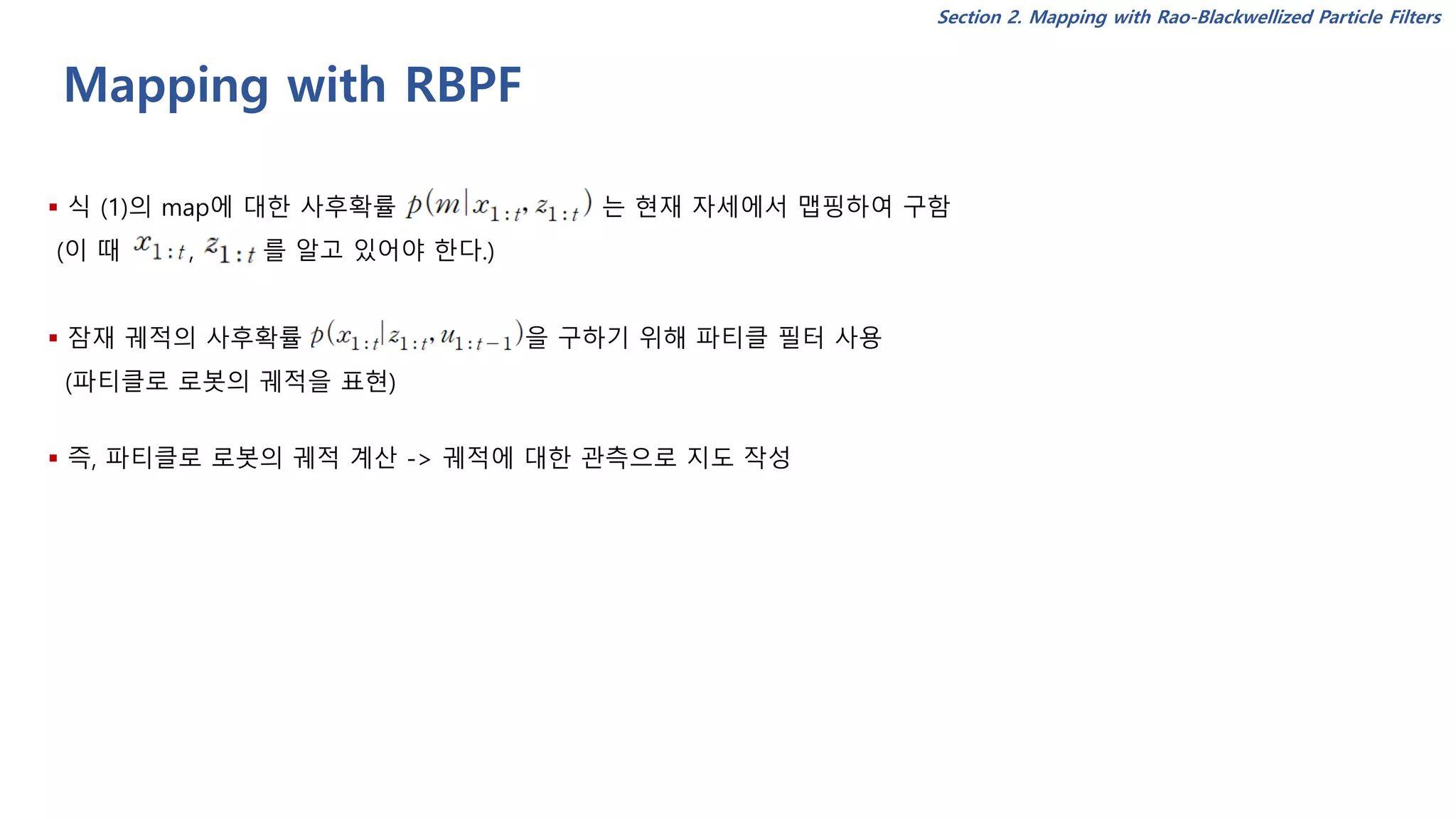 Mapping with RBPF
▪ 식 (1)의 map에 대한 사후확률 는 현재 자세에서 맵핑하여 구함
(이 때 , 를 알고 있어야 한다.)
▪ 잠재 궤적의 사후확률 을 구하기 위해 파티클 필터 사용
(파티클로 로봇의 궤적을 표현)
▪ 즉, 파티클로 로봇의 궤적 계산 -> 궤적에 대한 관측으로 지도 작성
Section 2. Mapping with Rao-Blackwellized Particle Filters
 