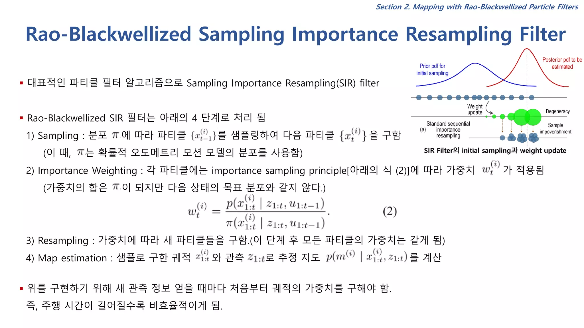 Rao-Blackwellized Sampling Importance Resampling Filter
▪ 대표적인 파티클 필터 알고리즘으로 Sampling Importance Resampling(SIR) filter
▪ Rao-Blackwellized SIR 필터는 아래의 4 단계로 처리 됨
1) Sampling : 분포 에 따라 파티클 를 샘플링하여 다음 파티클 을 구함
(이 때, 는 확률적 오도메트리 모션 모델의 분포를 사용함)
2) Importance Weighting : 각 파티클에는 importance sampling principle[아래의 식 (2)]에 따라 가중치 가 적용됨
(가중치의 합은 이 되지만 다음 상태의 목표 분포와 같지 않다.)
3) Resampling : 가중치에 따라 새 파티클들을 구함.(이 단계 후 모든 파티클의 가중치는 같게 됨)
4) Map estimation : 샘플로 구한 궤적 와 관측 로 추정 지도 를 계산
▪ 위를 구현하기 위해 새 관측 정보 얻을 때마다 처음부터 궤적의 가중치를 구해야 함.
즉, 주행 시간이 길어질수록 비효율적이게 됨.
SIR Filter의 initial sampling과 weight update
Section 2. Mapping with Rao-Blackwellized Particle Filters
 