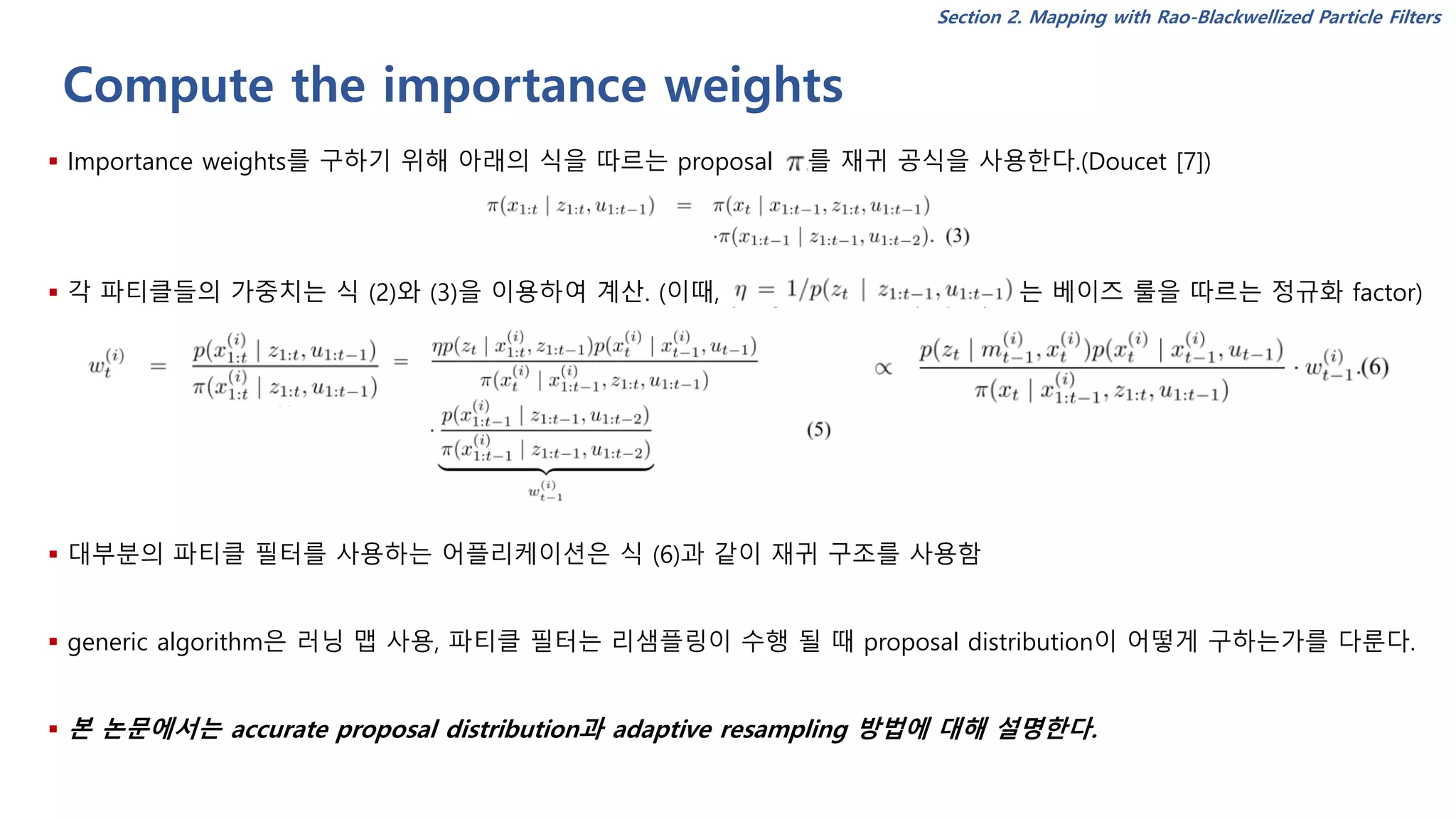Compute the importance weights
▪ Importance weights를 구하기 위해 아래의 식을 따르는 proposal 를 재귀 공식을 사용한다.(Doucet [7])
▪ 각 파티클들의 가중치는 식 (2)와 (3)을 이용하여 계산. (이때, 는 베이즈 룰을 따르는 정규화 factor)
▪ 대부분의 파티클 필터를 사용하는 어플리케이션은 식 (6)과 같이 재귀 구조를 사용함
▪ generic algorithm은 러닝 맵 사용, 파티클 필터는 리샘플링이 수행 될 때 proposal distribution이 어떻게 구하는가를 다룬다.
▪ 본 논문에서는 accurate proposal distribution과 adaptive resampling 방법에 대해 설명한다.
Section 2. Mapping with Rao-Blackwellized Particle Filters
 