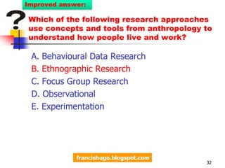 Which of the following research approaches use concepts and tools from anthropology to understand how people live and work?A. Behavioural Data ResearchB. Ethnographic  ResearchC. Focus Group ResearchD. ObservationalE. Experimentation 29Improved question:francishugo.blogspot.com