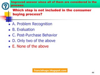 8. What step is not included in the consumer buying process? A. Problem RecognitionB. EvaluationC. Post-Purchase BehaviorD.  Only two of the aboveE. All of the above41Original question:http://rbtuazon.blogspot.com