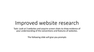 Improved website research
Task: Look at 3 websites and acquire screen shots to show evidence of
your understanding of the conventions and features of websites.
The following slide will give you prompts
 