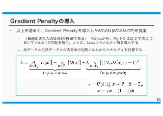 Gradient Penaltyの導入
• 以上を踏まえ、Gradient Penaltyを導入したWGAN(WGAN-GP)を提案
– （最適化されたWGANの特徴である）「CriticがPr、Pg下のほぼ全ての点に
おいてノルム1の勾配を持つ」ように、Lossにペナルティ項を導入する
– 元データと生成データとの内分点の勾配ノルムからペナルティを計算する
10
 