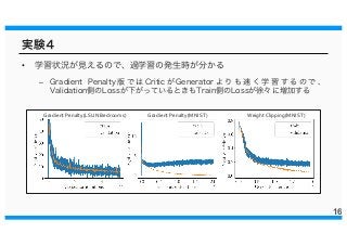 実験４
• 学習状況が見えるので、過学習の発生時が分かる
– Gradient Penalty 版 で は Critic が Generator よ り も 速 く 学 習 す る の で 、
Validation側のLossが下がっているときもTrain側のLossが徐々に増加する
16
Weight Clipping(MNIST)Gradient Penalty(MNIST)Gradient Penalty(LSUN Bedrooms)
 