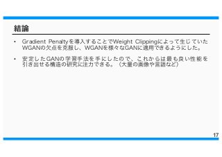 結論
• Gradient Penaltyを導入することでWeight Clippingによって生じていた
WGANの欠点を克服し、WGANを様々なGANに適用できるようにした。
• 安定したGANの学習手法を手にしたので、これからは最も良い性能を
引き出せる構造の研究に注力できる。（大量の画像や言語など）
17
 