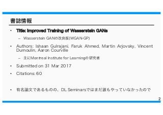 書誌情報
• TTiittllee:: IImmpprroovveedd TTrraaiinniinngg ooff WWaasssseerrsstteeiinn GGAANNss
– Wasserstein GANの改良版(WGAN-GP)
• Authors: Ishaan Gulrajani, Faruk Ahmed, Martin Arjovsky, Vincent
Dumoulin, Aaron Courville
– 主にMontreal Institute for Learningの研究者
• Submitted on 31 Mar 2017
• Citations: 60
• 有名論文であるものの、DL Seminarsではまだ誰もやっていなかったので
2
 