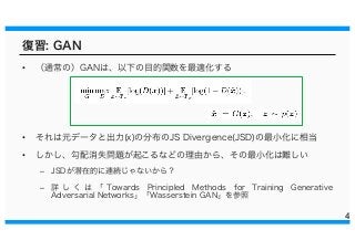 復習: GAN
• （通常の）GANは、以下の目的関数を最適化する
• それは元データと出力(x)の分布のJS Divergence(JSD)の最小化に相当
• しかし、勾配消失問題が起こるなどの理由から、その最小化は難しい
– JSDが潜在的に連続じゃないから？
– 詳 し く は 「 Towards Principled Methods for Training Generative
Adversarial Networks」「Wasserstein GAN」を参照
4
 