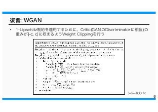 復習: WGAN
• 1-Lipschitz制約を適用するために、Critic(GANのDiscriminatorに相当)の
重みが[-c, c]に収まるようWeight Clippingを行う
6
（WGAN論文より）
 