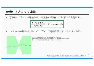 参考: リプシッツ連続
• 写像fがリプシッツ連続なら、実定数Kが存在して以下の式を満たす。
• 1-Lipschitz制約は、K=1のリプシッツ連続を満たすようにさせること
7
（https://ja.wikipedia.org/wiki/リプシッツ連続 より）
リプシッツ連続函数に対し、適当な双錐 (白) が存在して、
双錐の頂点が函数のグラフ上を移動するように双錐を平行移動するとき、
常にそのグラフが双錐の外側 (緑) にあるようにできる。
 