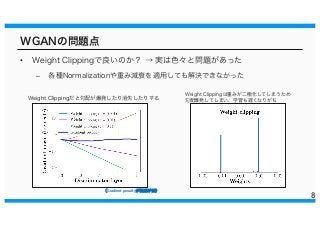 WGANの問題点
• Weight Clippingで良いのか？ → 実は色々と問題があった
– 各種Normalizationや重み減衰を適用しても解決できなかった
8
Weight Clippingだと勾配が爆発したり消失したりする
Weight Clippingは重みが二極化してしまうため
勾配爆発してしまい、学習も遅くなりがち
（（Gradient penaltyがが提提案案手手法法））
 