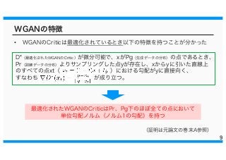 WGANの特徴
• WGANのCriticは最適化されているとき以下の特徴を持つことが分かった
9
D*（最適化されたWGANのCritic）が微分可能で、xがPg（生成データの分布）の点であるとき、
Pr（訓練データの分布）よりサンプリングした点yが存在し、xからyに引いた直線上
のすべての点xt（ ）における勾配がyに直接向く、
すなわち が成り立つ。
最適化されたWGANのCriticはPr、Pg下のほぼ全ての点において
単位勾配ノルム（ノルム1の勾配）を持つ
（証明は元論文の巻末A参照）
 