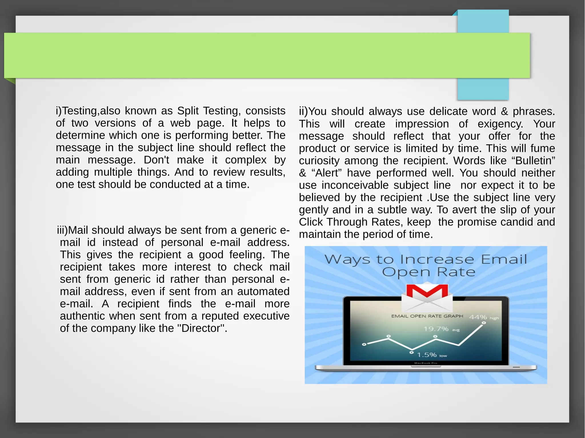 Improve Your Open Rates With Good
Subject Line
i)Testing,also known as Split Testing, consists of two versions
of a web page. It helps to determine which one is performing
better. The message in the subject line should reflect the main
message. Don't make it complex by adding multiple things.
And to review results, one test should be conducted at a time.
 