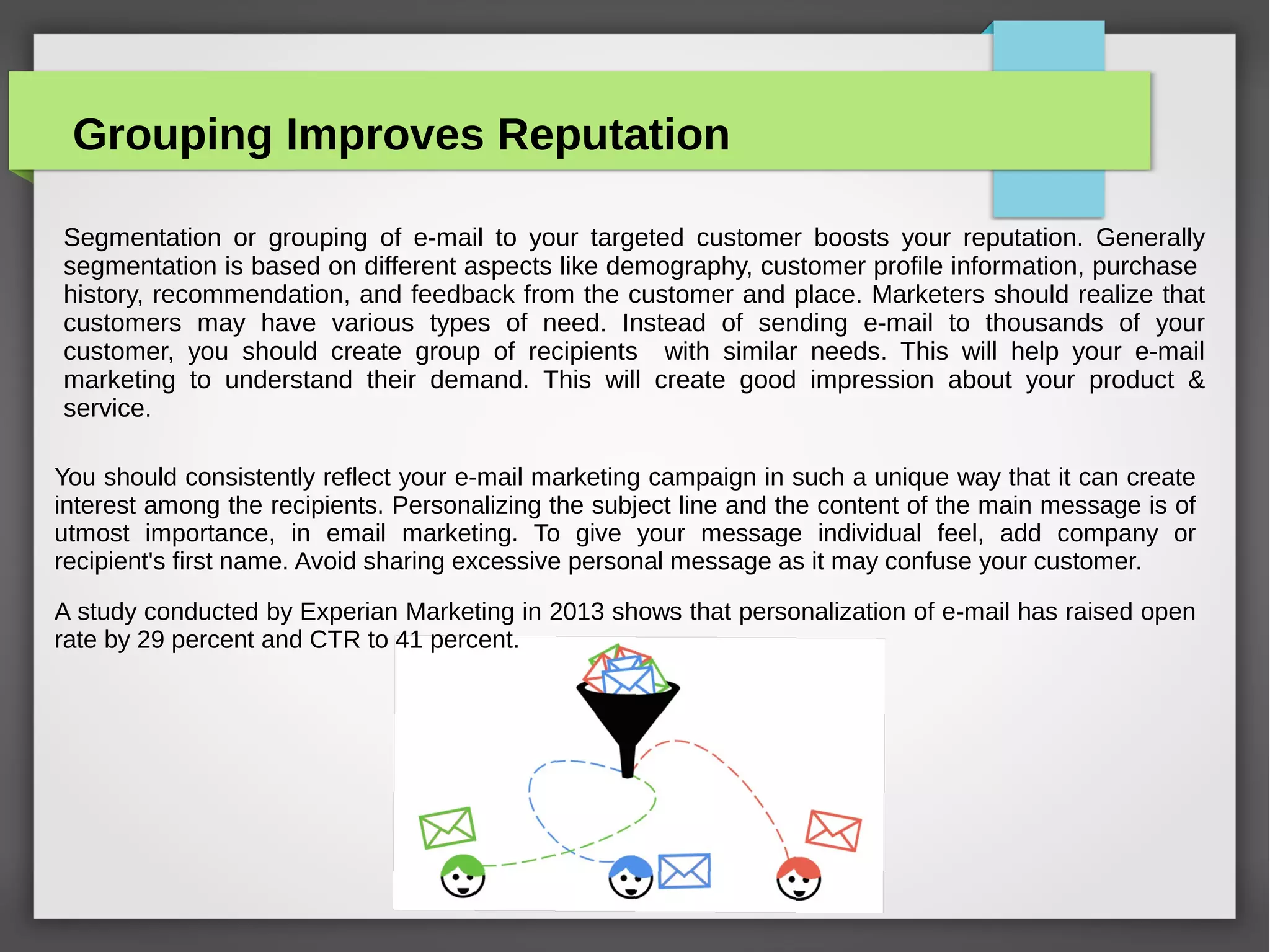 Improve Your Open Rates With Good
Subject Line
ii)You should always use delicate word & phrases. This will
create impression of exigency. Your message should reflect that
your offer for the product or service is limited by time. This
will fume curiosity among the recipient. Words like “Bulletin”
& “Alert” have performed well. You should neither use
inconceivable subject line nor expect it to be believed by the
recipient .Use the subject line very gently and in a subtle way.
To avert the slip of your Click Through Rates, keep the
promise candid and maintain the period of time.
 