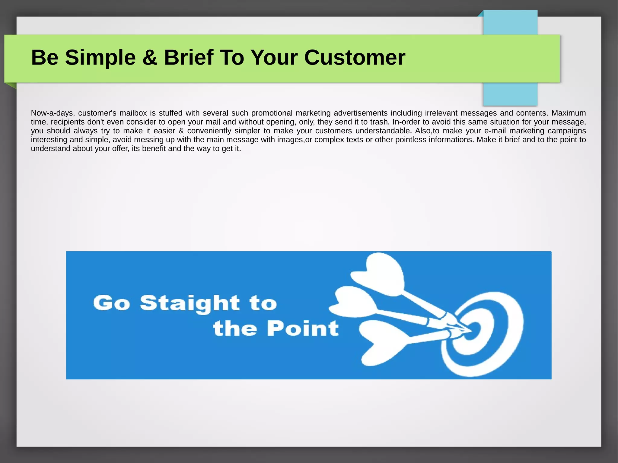 Improve Your Open Rates With Good
Subject Line
iii)Mail should always be sent from a generic e-mail id
instead of personal e-mail address. This gives the recipient a
good feeling. The recipient takes more interest to check mail
sent from generic id rather than personal e-mail address,
even if sent from an automated e-mail. A recipient finds the
e-mail more authentic when sent from a reputed executive
of the company like the ''Director''.
 
