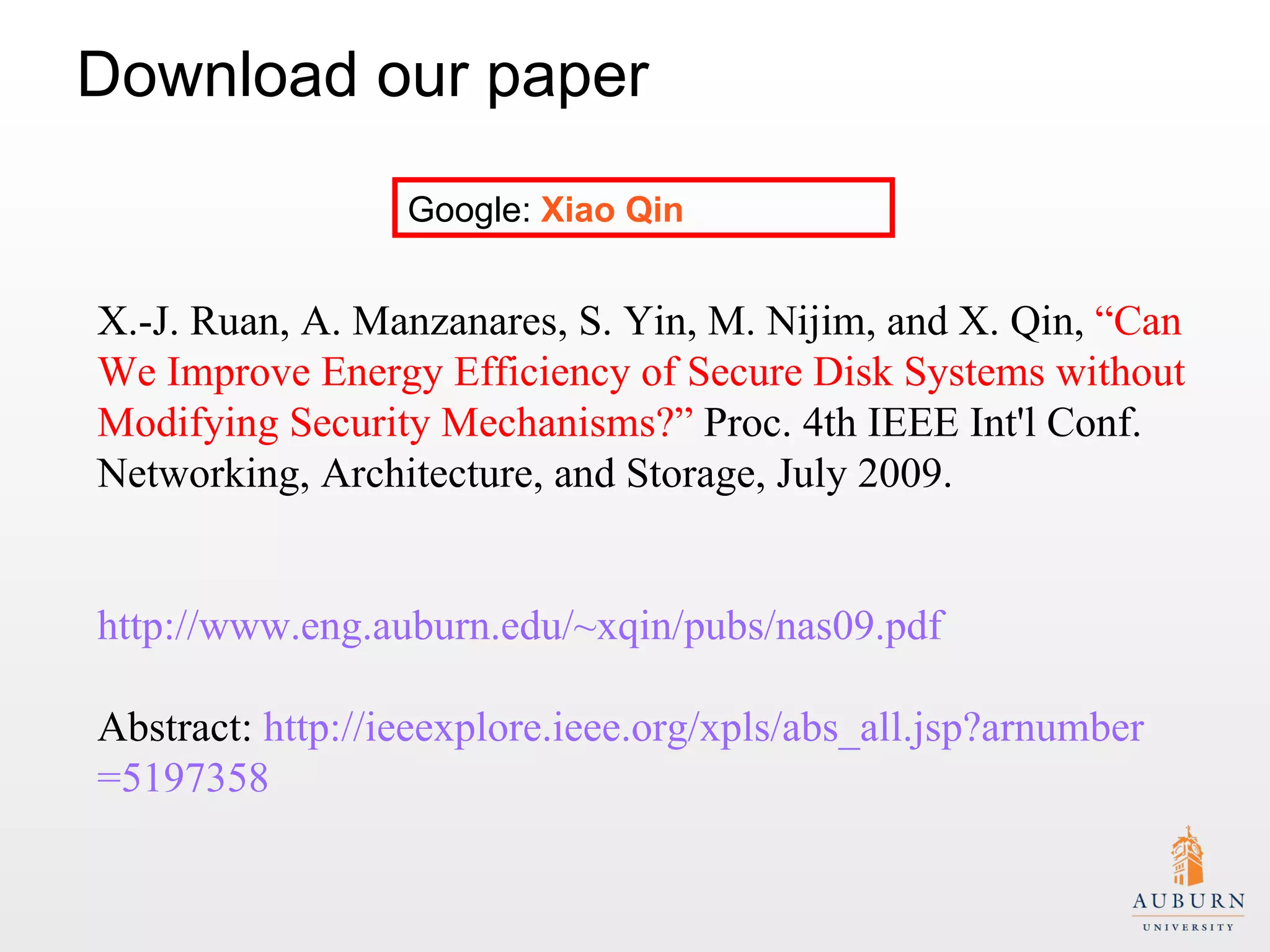 Download our paper Google:  Xiao Qin X.-J. Ruan, A. Manzanares, S. Yin, M. Nijim, and X. Qin,  “Can We Improve Energy Efficiency of Secure Disk Systems without Modifying Security Mechanisms?”  Proc. 4th IEEE Int'l Conf. Networking, Architecture, and Storage, July 2009. http://www.eng.auburn.edu/~xqin/pubs/nas09.pdf Abstract:  http:// ieeexplore.ieee.org/xpls/abs_all.jsp?arnumber =5197358   