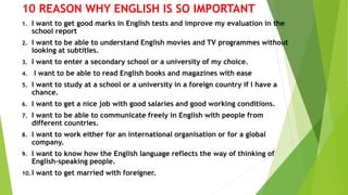 10 REASON WHY ENGLISH IS SO IMPORTANT
1. I want to get good marks in English tests and improve my evaluation in the
school report
2. I want to be able to understand English movies and TV programmes without
looking at subtitles.
3. I want to enter a secondary school or a university of my choice.
4. I want to be able to read English books and magazines with ease
5. I want to study at a school or a university in a foreign country if I have a
chance.
6. I want to get a nice job with good salaries and good working conditions.
7. I want to be able to communicate freely in English with people from
different countries.
8. I want to work either for an international organisation or for a global
company.
9. I want to know how the English language reflects the way of thinking of
English-speaking people.
10. I want to get married with foreigner.
 