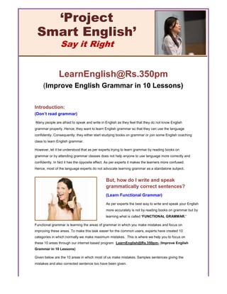 LearnEnglish@Rs.350pm
(Improve English Grammar in 10 Lessons)
Introduction:
(Don’t read grammar)
Many people are afraid to speak and write in English as they feel that they do not know English
grammar properly. Hence; they want to learn English grammar so that they can use the language
confidently. Consequently; they either start studying books on grammar or join some English coaching
class to learn English grammar.
However, let it be understood that as per experts trying to learn grammar by reading books on
grammar or by attending grammar classes does not help anyone to use language more correctly and
confidently. In fact it has the opposite effect. As per experts it makes the learners more confused.
Hence, most of the language experts do not advocate learning grammar as a standalone subject.
Functional grammar is learning the areas of grammar in which you make mistakes and focus on
improving these areas. To make this task easier for the common users, experts have created 10
categories in which normally we make maximum mistakes. This is where we help you to focus on
these 10 areas through our internet based program LearnEnglish@Rs.350pm- (Improve English
Grammar in 10 Lessons)
Given below are the 10 areas in which most of us make mistakes. Samples sentences giving the
mistakes and also corrected sentence too have been given.
‘Project
Smart English’
Say it Right
But, how do I write and speak
grammatically correct sentences?
(Learn Functional Grammar)
As per experts the best way to write and speak your English
more accurately is not by reading books on grammar but by
learning what is called ‘FUNCTIONAL GRAMMAR.’
 