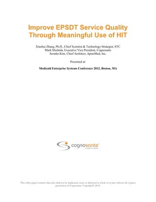 Improve EPSDT Service Quality
        Through Meaningful Use of HIT
               Xiaohui Zhang, Ph.D., Chief Scientist & Technology Strategist, STC
                     Mark Shishida, Executive Vice President, Cognosante
                         Seonho Kim, Chief Architect, ApeniMed, Inc.

                                                   Presented at:

                   Medicaid Enterprise Systems Conference 2012, Boston, MA




This white paper contains data that shall not be duplicated, used, or disclosed in whole or in part without the express
                                    permission of Cognosante. Copyright© 2012.
 