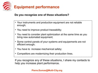 Improve Equipment Performance
If you recognize any of these situations, I share my contacts to
help you increase plant performance.
Pierre.Dumas@Multi-City.org

Your instruments and production equipment are not reliable
enough;

You need to improve product traceability;

You need to consider plant optimization at the same time as you
bring new automated equipment;

Some control panels of your systems and equipements are not
efficient enough;

You have to increase mechanical safety;

Competitors are modernizing their production lines.
Do you recognize one of these situations?
 