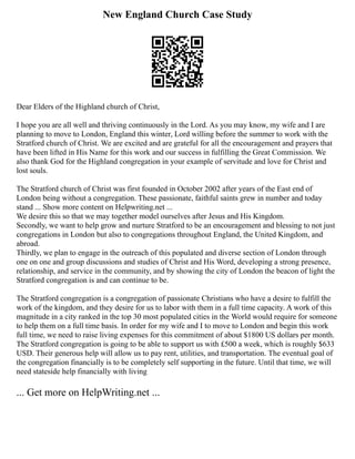 New England Church Case Study
Dear Elders of the Highland church of Christ,
I hope you are all well and thriving continuously in the Lord. As you may know, my wife and I are
planning to move to London, England this winter, Lord willing before the summer to work with the
Stratford church of Christ. We are excited and are grateful for all the encouragement and prayers that
have been lifted in His Name for this work and our success in fulfilling the Great Commission. We
also thank God for the Highland congregation in your example of servitude and love for Christ and
lost souls.
The Stratford church of Christ was first founded in October 2002 after years of the East end of
London being without a congregation. These passionate, faithful saints grew in number and today
stand ... Show more content on Helpwriting.net ...
We desire this so that we may together model ourselves after Jesus and His Kingdom.
Secondly, we want to help grow and nurture Stratford to be an encouragement and blessing to not just
congregations in London but also to congregations throughout England, the United Kingdom, and
abroad.
Thirdly, we plan to engage in the outreach of this populated and diverse section of London through
one on one and group discussions and studies of Christ and His Word, developing a strong presence,
relationship, and service in the community, and by showing the city of London the beacon of light the
Stratford congregation is and can continue to be.
The Stratford congregation is a congregation of passionate Christians who have a desire to fulfill the
work of the kingdom, and they desire for us to labor with them in a full time capacity. A work of this
magnitude in a city ranked in the top 30 most populated cities in the World would require for someone
to help them on a full time basis. In order for my wife and I to move to London and begin this work
full time, we need to raise living expenses for this commitment of about $1800 US dollars per month.
The Stratford congregation is going to be able to support us with £500 a week, which is roughly $633
USD. Their generous help will allow us to pay rent, utilities, and transportation. The eventual goal of
the congregation financially is to be completely self supporting in the future. Until that time, we will
need stateside help financially with living
... Get more on HelpWriting.net ...
 