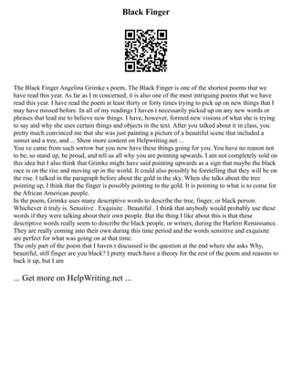 Black Finger
The Black Finger Angelina Grimke s poem, The Black Finger is one of the shortest poems that we
have read this year. As far as I m concerned, it is also one of the most intriguing poems that we have
read this year. I have read the poem at least thirty or forty times trying to pick up on new things that I
may have missed before. In all of my readings I haven t necessarily picked up on any new words or
phrases that lead me to believe new things. I have, however, formed new visions of what she is trying
to say and why she uses certain things and objects in the text. After you talked about it in class, you
pretty much convinced me that she was just painting a picture of a beautiful scene that included a
sunset and a tree, and ... Show more content on Helpwriting.net ...
You ve came from such sorrow but you now have these things going for you. You have no reason not
to be, so stand up, be proud, and tell us all why you are pointing upwards. I am not completely sold on
this idea but I also think that Grimke might have said pointing upwards as a sign that maybe the black
race is on the rise and moving up in the world. It could also possibly be foretelling that they will be on
the rise. I talked in the paragraph before about the gold in the sky. When she talks about the tree
pointing up, I think that the finger is possibly pointing to the gold. It is pointing to what is to come for
the African American people.
In the poem, Grimke uses many descriptive words to describe the tree, finger, or black person.
Whichever it truly is. Sensitive . Exquisite . Beautiful . I think that anybody would probably use these
words if they were talking about their own people. But the thing I like about this is that these
descriptive words really seem to describe the black people, or writers, during the Harlem Renaissance.
They are really coming into their own during this time period and the words sensitive and exquisite
are perfect for what was going on at that time.
The only part of the poem that I haven t discussed is the question at the end where she asks Why,
beautiful, still finger are you black? I pretty much have a theory for the rest of the poem and reasons to
back it up, but I am
... Get more on HelpWriting.net ...
 