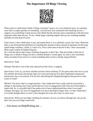 The Importance Of Binge Viewing
What comes to mind when I think of binge watching? I guess, in a very technical sense, its watching
more than a couple episodes of something. I see the term, less connected with watching movies. I
suppose you could binge watch movies, but I think that the term has more connotations with television
programs rather than movies. To me, I think binge watching implies that you are watching multiple
episodes of some kind of series.
I don t know, I don t think there is any, and maybe there is, in a scholastic scenes, but I don t think that
there is any hard and fast definition of watching this amount or these amount of episodes for this long,
equals binge watching. I think, it s more of a, I have some time to devote to this, I don t necessarily ...
Show more content on Helpwriting.net ...
So, I will rate shows that I enjoy watching frequently or that I like. That also builds a little list of
things you ve liked or things you have watched already to watch again. So, that is nice sometimes
when you kind of just want to re watch something that you have already enjoyed before.
Interviewer: Yeah.
Michael: But that is sort of the only interactivity that I have, I suppose.
Interviewer: Cool, so, you have said that you have been watching TV for quite some time now in your
life and that obviously advertising when you were growing up were these traditional commercial
interactions, have you noticed, if at all, how advertising has changed throughout that period or what
comes to mind?
Michael: You know, that is a tough question. I don t think that I have really noticed, necessarily a
change in advertising, but it may just be that my level of engagement with it has never been high to
begin with. So, it s possible that it has gotten sort of more sophisticated then when I was much
younger, but again, my level of engagement was never that high to begin with, so I don t think that I
ever really thought about it or how it has changed, but I am sure it has, in some ways.
Interviewer: When you are binge watching for instance, do you, you know, through ads, can you do
that? Can you ever binge watch with
... Get more on HelpWriting.net ...
 