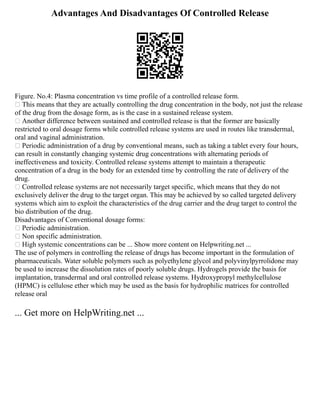 Advantages And Disadvantages Of Controlled Release
Figure. No.4: Plasma concentration vs time profile of a controlled release form.
 This means that they are actually controlling the drug concentration in the body, not just the release
of the drug from the dosage form, as is the case in a sustained release system.
 Another difference between sustained and controlled release is that the former are basically
restricted to oral dosage forms while controlled release systems are used in routes like transdermal,
oral and vaginal administration.
 Periodic administration of a drug by conventional means, such as taking a tablet every four hours,
can result in constantly changing systemic drug concentrations with alternating periods of
ineffectiveness and toxicity. Controlled release systems attempt to maintain a therapeutic
concentration of a drug in the body for an extended time by controlling the rate of delivery of the
drug.
 Controlled release systems are not necessarily target specific, which means that they do not
exclusively deliver the drug to the target organ. This may be achieved by so called targeted delivery
systems which aim to exploit the characteristics of the drug carrier and the drug target to control the
bio distribution of the drug.
Disadvantages of Conventional dosage forms:
 Periodic administration.
 Non specific administration.
 High systemic concentrations can be ... Show more content on Helpwriting.net ...
The use of polymers in controlling the release of drugs has become important in the formulation of
pharmaceuticals. Water soluble polymers such as polyethylene glycol and polyvinylpyrrolidone may
be used to increase the dissolution rates of poorly soluble drugs. Hydrogels provide the basis for
implantation, transdermal and oral controlled release systems. Hydroxypropyl methylcellulose
(HPMC) is cellulose ether which may be used as the basis for hydrophilic matrices for controlled
release oral
... Get more on HelpWriting.net ...
 