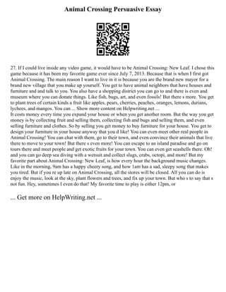 Animal Crossing Persuasive Essay
27. If I could live inside any video game, it would have to be Animal Crossing: New Leaf. I chose this
game because it has been my favorite game ever since July 7, 2013. Because that is when I first got
Animal Crossing. The main reason I want to live in it is because you are the brand new mayor for a
brand new village that you make up yourself. You get to have animal neighbors that have houses and
furniture and and talk to you. You also have a shopping district you can go to and there is even and
museum where you can donate things. Like fish, bugs, art, and even fossils! But there s more. You get
to plant trees of certain kinds a fruit like apples, pears, cherries, peaches, oranges, lemons, durians,
lychees, and mangos. You can ... Show more content on Helpwriting.net ...
It costs money every time you expand your house or when you get another room. But the way you get
money is by collecting fruit and selling them, collecting fish and bugs and selling them, and even
selling furniture and clothes. So by selling you get money to buy furniture for your house. You get to
design your furniture in your house anyway that you d like! You can even meet other real people in
Animal Crossing! You can chat with them, go to their town, and even convince their animals that live
there to move to your town! But there s even more! You can escape to an island paradise and go on
tours there and meet people and get exotic fruits for your town. You can even get seashells there. Oh!
and you can go deep sea diving with a wetsuit and collect slugs, crabs, octopi, and more! But my
favorite part about Animal Crossing: New Leaf, is how every hour the background music changes.
Like in the morning, 9am has a happy cheery song, and how 1am has a sad, sleepy song that makes
you tired. But if you re up late on Animal Crossing, all the stores will be closed. All you can do is
enjoy the music, look at the sky, plant flowers and trees, and fix up your town. But who s to say that s
not fun. Hey, sometimes I even do that! My favorite time to play is either 12pm, or
... Get more on HelpWriting.net ...
 