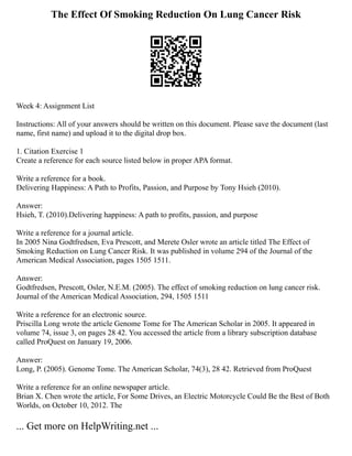 The Effect Of Smoking Reduction On Lung Cancer Risk
Week 4: Assignment List
Instructions: All of your answers should be written on this document. Please save the document (last
name, first name) and upload it to the digital drop box.
1. Citation Exercise 1
Create a reference for each source listed below in proper APA format.
Write a reference for a book.
Delivering Happiness: A Path to Profits, Passion, and Purpose by Tony Hsieh (2010).
Answer:
Hsieh, T. (2010).Delivering happiness: A path to profits, passion, and purpose
Write a reference for a journal article.
In 2005 Nina Godtfredsen, Eva Prescott, and Merete Osler wrote an article titled The Effect of
Smoking Reduction on Lung Cancer Risk. It was published in volume 294 of the Journal of the
American Medical Association, pages 1505 1511.
Answer:
Godtfredsen, Prescott, Osler, N.E.M. (2005). The effect of smoking reduction on lung cancer risk.
Journal of the American Medical Association, 294, 1505 1511
Write a reference for an electronic source.
Priscilla Long wrote the article Genome Tome for The American Scholar in 2005. It appeared in
volume 74, issue 3, on pages 28 42. You accessed the article from a library subscription database
called ProQuest on January 19, 2006.
Answer:
Long, P. (2005). Genome Tome. The American Scholar, 74(3), 28 42. Retrieved from ProQuest
Write a reference for an online newspaper article.
Brian X. Chen wrote the article, For Some Drives, an Electric Motorcycle Could Be the Best of Both
Worlds, on October 10, 2012. The
... Get more on HelpWriting.net ...
 