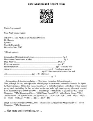 Case Analysis and Report Essay
Unit 6 Assignment 1
Case Analysis and Report
MBA 6018; Data Analysis for Business Decisions
Dr. Hannon
Lynette
Capella University
December 26th, 2012
Table of contents
introduction: Destination marketing ....................................................... Pg. 3
Honeymoon Destinations Market ............................................................. Pg 3
Data Analysis ................................................................................. PGS 3 4
First case scenario .......................................................................... pgs 4 7
recommendation......................................................................... pgs 7 9 second case
scenario........................................................................ pgs 9 12 third case scenario
........................................................................ pgs 12 15 recommendations for 2nd and
3rd................................................ pgs 15 17 references
.......................................................................................... pg 18
1. Introduction: destination marketing ... Show more content on Helpwriting.net ...
Now, although the data above provides a broad gauge as to the most successful channels, the report
further investigates if these two channels continues to be the best options on the basis of two income
group levels by dividing the data set into a low income and a high income group. (See table below) |
Low Income Group ($24,000 $69,000) | | Bridal Shops (V45) | Bridal Magazines (V46) | Travel
Magazines (V47) | Department Stores (V48) | Travel Agent (V49) | Video Rental Stores (V50) |
Jewelry Stores (V50) | Bookstores (V52) | Mode: | 0 | 1 | 1 | 0 | 0 | 0 | 0 | 0 | Count: | 55 | 55 | 55 | 55 |
55 | 55 | 55 | 55 | Sum | 19 | 45 | 43 | 12 | 13 | 10 | 9 | 24 |
| High Income Group ($70,000 $92,000) | | Bridal Shops (V45) | Bridal Magazines (V46) | Travel
Magazines (V47) | Department
... Get more on HelpWriting.net ...
 