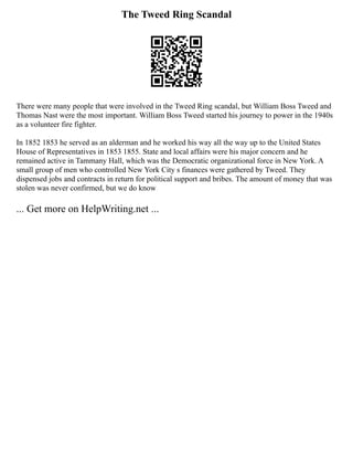 The Tweed Ring Scandal
There were many people that were involved in the Tweed Ring scandal, but William Boss Tweed and
Thomas Nast were the most important. William Boss Tweed started his journey to power in the 1940s
as a volunteer fire fighter.
In 1852 1853 he served as an alderman and he worked his way all the way up to the United States
House of Representatives in 1853 1855. State and local affairs were his major concern and he
remained active in Tammany Hall, which was the Democratic organizational force in New York. A
small group of men who controlled New York City s finances were gathered by Tweed. They
dispensed jobs and contracts in return for political support and bribes. The amount of money that was
stolen was never confirmed, but we do know
... Get more on HelpWriting.net ...
 