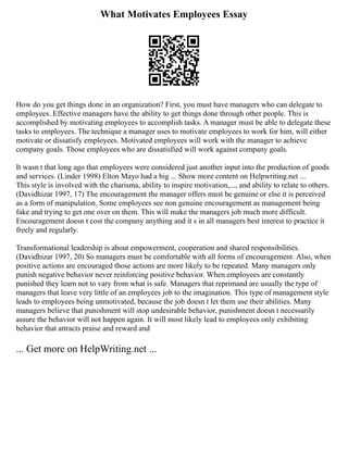 What Motivates Employees Essay
How do you get things done in an organization? First, you must have managers who can delegate to
employees. Effective managers have the ability to get things done through other people. This is
accomplished by motivating employees to accomplish tasks. A manager must be able to delegate these
tasks to employees. The technique a manager uses to motivate employees to work for him, will either
motivate or dissatisfy employees. Motivated employees will work with the manager to achieve
company goals. Those employees who are dissatisfied will work against company goals.
It wasn t that long ago that employees were considered just another input into the production of goods
and services. (Linder 1998) Elton Mayo had a big ... Show more content on Helpwriting.net ...
This style is involved with the charisma, ability to inspire motivation,..., and ability to relate to others.
(Davidhizar 1997, 17) The encouragement the manager offers must be genuine or else it is perceived
as a form of manipulation. Some employees see non genuine encouragement as management being
fake and trying to get one over on them. This will make the managers job much more difficult.
Encouragement doesn t cost the company anything and it s in all managers best interest to practice it
freely and regularly.
Transformational leadership is about empowerment, cooperation and shared responsibilities.
(Davidhizar 1997, 20) So managers must be comfortable with all forms of encouragement. Also, when
positive actions are encouraged those actions are more likely to be repeated. Many managers only
punish negative behavior never reinforcing positive behavior. When employees are constantly
punished they learn not to vary from what is safe. Managers that reprimand are usually the type of
managers that leave very little of an employees job to the imagination. This type of management style
leads to employees being unmotivated, because the job doesn t let them use their abilities. Many
managers believe that punishment will stop undesirable behavior, punishment doesn t necessarily
assure the behavior will not happen again. It will most likely lead to employees only exhibiting
behavior that attracts praise and reward and
... Get more on HelpWriting.net ...
 