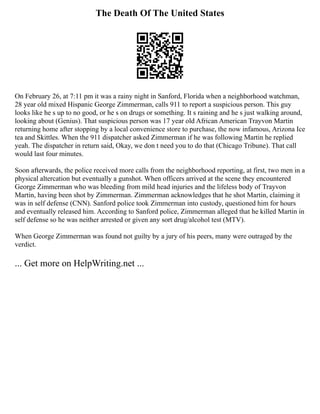 The Death Of The United States
On February 26, at 7:11 pm it was a rainy night in Sanford, Florida when a neighborhood watchman,
28 year old mixed Hispanic George Zimmerman, calls 911 to report a suspicious person. This guy
looks like he s up to no good, or he s on drugs or something. It s raining and he s just walking around,
looking about (Genius). That suspicious person was 17 year old African American Trayvon Martin
returning home after stopping by a local convenience store to purchase, the now infamous, Arizona Ice
tea and Skittles. When the 911 dispatcher asked Zimmerman if he was following Martin he replied
yeah. The dispatcher in return said, Okay, we don t need you to do that (Chicago Tribune). That call
would last four minutes.
Soon afterwards, the police received more calls from the neighborhood reporting, at first, two men in a
physical altercation but eventually a gunshot. When officers arrived at the scene they encountered
George Zimmerman who was bleeding from mild head injuries and the lifeless body of Trayvon
Martin, having been shot by Zimmerman. Zimmerman acknowledges that he shot Martin, claiming it
was in self defense (CNN). Sanford police took Zimmerman into custody, questioned him for hours
and eventually released him. According to Sanford police, Zimmerman alleged that he killed Martin in
self defense so he was neither arrested or given any sort drug/alcohol test (MTV).
When George Zimmerman was found not guilty by a jury of his peers, many were outraged by the
verdict.
... Get more on HelpWriting.net ...
 