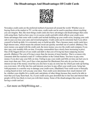 The Disadvantages And Disadvantages Of Credit Cards
Nowadays credit cards are the preferred method of payment all around the world. Whether you re
buying fruits at the market to TV s at the store, credit cards can be used to purchase almost anything
you can imagine. But, like most things credit cards also have advantages and disadvantages that come
with using them. Such as how easy it is to accrue credit card debt which affects your credit score.
Some advantages that come with a credit card include building up your credit score, keeping your cash
safe in case you lose your card, and reward programs. Credit cards can be extremely bad if you allow
yourself to build up debt. It is extremely easy to build up debt. That s because many credit cards have
high interest rates, which means the amount owed can quickly snowball out of control. (Bahney) The
more money you spend with the credit card, the more money you owe the credit card company if you
don t pay your monthly bills on time. Everyday commodities have slowly been increasing in price.
One of the biggest drivers of our credit card debt is that cost of living has been outpacing income
growth. (Bahney) The cost of living is more than the income of most families. That is a reason why
consumer debt has reached a total of 1 trillion dollars in the United States. You have to pay extra
money if you don t pay your bills on time. Failing to pay your credit card bills on time can hurt you in
more ways than one. First, you ll face a late payment fee (Backman) Not only do you have to pay
interest on top of the money owed but you also have to pay an extra late fee which just ends up hurting
you even more. All of the late fees and interests you have to pay affect your credit score. being late
with payments is a surefire way to damage your credit score, (Backham) Your credit score is basically
a rating based on how well you pay your dues. Your credit score determines how much interest will
be, whether your eligible for a credit card, and plenty of other things because they need to be able to
trust that you ll pay them back. So, if your credit score goes downhill due to late fees and interest then
people will be less likely to trust you with their money. Some of the disadvantages that come with
having a credit card are
... Get more on HelpWriting.net ...
 