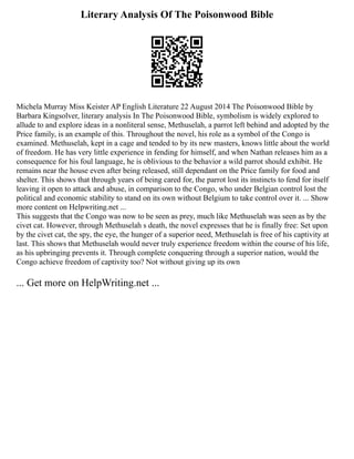 Literary Analysis Of The Poisonwood Bible
Michela Murray Miss Keister AP English Literature 22 August 2014 The Poisonwood Bible by
Barbara Kingsolver, literary analysis In The Poisonwood Bible, symbolism is widely explored to
allude to and explore ideas in a nonliteral sense, Methuselah, a parrot left behind and adopted by the
Price family, is an example of this. Throughout the novel, his role as a symbol of the Congo is
examined. Methuselah, kept in a cage and tended to by its new masters, knows little about the world
of freedom. He has very little experience in fending for himself, and when Nathan releases him as a
consequence for his foul language, he is oblivious to the behavior a wild parrot should exhibit. He
remains near the house even after being released, still dependant on the Price family for food and
shelter. This shows that through years of being cared for, the parrot lost its instincts to fend for itself
leaving it open to attack and abuse, in comparison to the Congo, who under Belgian control lost the
political and economic stability to stand on its own without Belgium to take control over it. ... Show
more content on Helpwriting.net ...
This suggests that the Congo was now to be seen as prey, much like Methuselah was seen as by the
civet cat. However, through Methuselah s death, the novel expresses that he is finally free: Set upon
by the civet cat, the spy, the eye, the hunger of a superior need, Methuselah is free of his captivity at
last. This shows that Methuselah would never truly experience freedom within the course of his life,
as his upbringing prevents it. Through complete conquering through a superior nation, would the
Congo achieve freedom of captivity too? Not without giving up its own
... Get more on HelpWriting.net ...
 