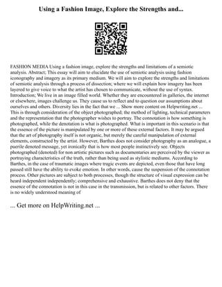 Using a Fashion Image, Explore the Strengths and...
FASHION MEDIA Using a fashion image, explore the strengths and limitations of a semiotic
analysis. Abstract; This essay will aim to elucidate the use of semiotic analysis using fashion
iconography and imagery as its primary medium. We will aim to explore the strengths and limitations
of semiotic analysis through a process of dissection; where we will explain how imagery has been
layered to give voice to what the artist has chosen to communicate, without the use of syntax.
Introduction; We live in an image filled world. Whether they are encountered in galleries, the internet
or elsewhere, images challenge us. They cause us to reflect and to question our assumptions about
ourselves and others. Diversity lies in the fact that we ... Show more content on Helpwriting.net ...
This is through consideration of the object photographed; the method of lighting, technical parameters
and the representation that the photographer wishes to portray. The connotation is how something is
photographed, while the denotation is what is photographed. What is important in this scenario is that
the essence of the picture is manipulated by one or more of these external factors. It may be argued
that the art of photography itself is not organic, but merely the careful manipulation of external
elements, constructed by the artist. However, Barthes does not consider photography as an analogue, a
puerile denoted message, yet ironically that is how most people instinctively see. Objects
photographed (denoted) for non artistic pictures such as documentaries are perceived by the viewer as
portraying characteristics of the truth, rather than being used as stylistic mediums. According to
Barthes, in the case of traumatic images where tragic events are depicted, even those that have long
passed still have the ability to evoke emotion. In other words, cause the suspension of the connotation
process. Other pictures are subject to both processes, though the structure of visual expression can be
heard independent independently; comprehensive and exhaustive. Barthes does not deny that the
essence of the connotation is not in this case in the transmission, but is related to other factors. There
is no widely understood meaning of
... Get more on HelpWriting.net ...
 