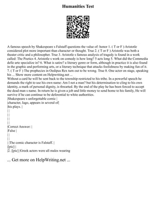 Humanities Test
A famous speech by Shakespeare s Falstaff questions the value of: honor 1. ( T or F ) Aristotle
considered plot more important than character or thought. True 2. ( T or F ) Aristotle was both a
theater critic and a philosopher. True 3. Aristotle s famous analysis of tragedy is found in a work
called: The Poetics 4. Aristotle s work on comedy is how long? 5 acts long 5. What did the Commedia
delle arte specialize in? 6. What is satire? a literary genre or form, although in practice it is also found
in the graphic and performing arts, or a literary technique that attacks foolishness by making fun of it.
7. ( T or F ) The prophecies in Oedipus Rex turn out to be wrong. True 8. One actor on stage, speaking
his ... Show more content on Helpwriting.net ...
Without a card he will be sent back to the township restricted to his tribe. In a powerful speech he
demands the right to use his own name: Am I not a man? but his determination to cling to his own
identity, a mark of personal dignity, is thwarted. By the end of the play he has been forced to accept
the dead man s name. In return he is given a job and little money to send home to his family, He will
survive if he can continue to be deferential to white authorities.
|Shakespeare s unforgettable comic |
|character, Iago, appears in several of|
|his plays. |
| |
| |
| |
| |
|Correct Answer: |
|False |
| |
| |
| |The comic character is Falstaff. |
|[pic] |
|2. |[pic] |Greek actors were all males wearing
... Get more on HelpWriting.net ...
 