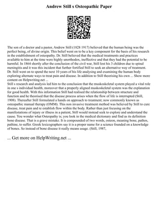 Andrew Still s Osteopathic Paper
The son of a doctor and a pastor, Andrew Still (1828 1917) believed that the human being was the
perfect being, of divine origin. This belief went on to be a key component for the basis of his research
in the establishment of osteopathy. Dr. Still believed that the medical treatments and practices
available to him at the time were highly unorthodox, ineffective and that they had the potential to be
harmful. In 1864 shortly after the conclusion of the civil war, Still lost his 3 children due to spinal
meningitis and it was this incident that further fortified Still to seek an alternative way of treatment.
Dr. Still went on to spend the next 10 years of his life analysing and examining the human body
exploring alternate ways to treat pain and disease. In addition to Still theorising his own ... Show more
content on Helpwriting.net ...
Still s research and analysis led him to the conclusion that the muskoskeletal system played a vital role
in one s individual health, moreover that a properly aligned muskoskeletal system was the explanation
for good health. With this information Still had realised the relationship between structure and
function and he theorised that the disease process arises when the flow of life is interrupted (Still,
1908). Thereafter Still formulated a hands on approach to treatment; now commonly known as
osteopathic manual therapy (OMM). This non invasive treatment method was believed by Still to cure
disease, treat pain and re establish flow within the body. Rather than just focusing on the
manifestations of injury or illness in a patient, Still would instead seek to explore and understand the
cause. You wonder what Osteopathy is; you look in the medical dictionary and find as its definition
bone disease. That is a grave mistake. It is compounded of two words, osteon, meaning bone, pathos,
pathine, to suffer. Greek lexicographers say it is a proper name for a science founded on a knowledge
of bones. So instead of bone disease it really means usage. (Still, 1987,
... Get more on HelpWriting.net ...
 