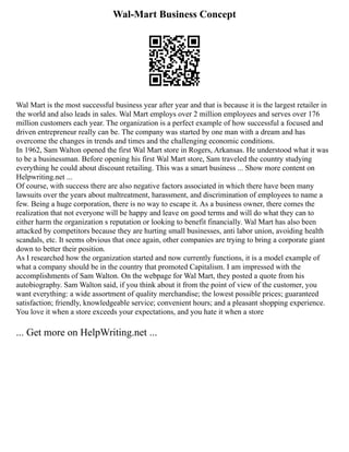 Wal-Mart Business Concept
Wal Mart is the most successful business year after year and that is because it is the largest retailer in
the world and also leads in sales. Wal Mart employs over 2 million employees and serves over 176
million customers each year. The organization is a perfect example of how successful a focused and
driven entrepreneur really can be. The company was started by one man with a dream and has
overcome the changes in trends and times and the challenging economic conditions.
In 1962, Sam Walton opened the first Wal Mart store in Rogers, Arkansas. He understood what it was
to be a businessman. Before opening his first Wal Mart store, Sam traveled the country studying
everything he could about discount retailing. This was a smart business ... Show more content on
Helpwriting.net ...
Of course, with success there are also negative factors associated in which there have been many
lawsuits over the years about maltreatment, harassment, and discrimination of employees to name a
few. Being a huge corporation, there is no way to escape it. As a business owner, there comes the
realization that not everyone will be happy and leave on good terms and will do what they can to
either harm the organization s reputation or looking to benefit financially. Wal Mart has also been
attacked by competitors because they are hurting small businesses, anti labor union, avoiding health
scandals, etc. It seems obvious that once again, other companies are trying to bring a corporate giant
down to better their position.
As I researched how the organization started and now currently functions, it is a model example of
what a company should be in the country that promoted Capitalism. I am impressed with the
accomplishments of Sam Walton. On the webpage for Wal Mart, they posted a quote from his
autobiography. Sam Walton said, if you think about it from the point of view of the customer, you
want everything: a wide assortment of quality merchandise; the lowest possible prices; guaranteed
satisfaction; friendly, knowledgeable service; convenient hours; and a pleasant shopping experience.
You love it when a store exceeds your expectations, and you hate it when a store
... Get more on HelpWriting.net ...
 