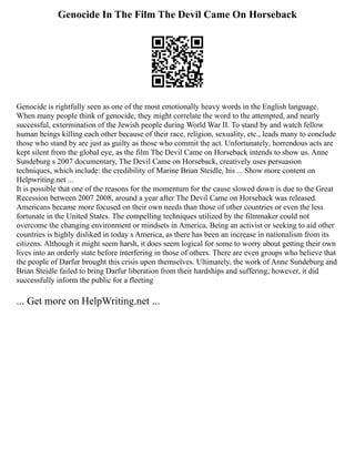 Genocide In The Film The Devil Came On Horseback
Genocide is rightfully seen as one of the most emotionally heavy words in the English language.
When many people think of genocide, they might correlate the word to the attempted, and nearly
successful, extermination of the Jewish people during World War II. To stand by and watch fellow
human beings killing each other because of their race, religion, sexuality, etc., leads many to conclude
those who stand by are just as guilty as those who commit the act. Unfortunately, horrendous acts are
kept silent from the global eye, as the film The Devil Came on Horseback intends to show us. Anne
Sundeburg s 2007 documentary, The Devil Came on Horseback, creatively uses persuasion
techniques, which include: the credibility of Marine Brian Steidle, his ... Show more content on
Helpwriting.net ...
It is possible that one of the reasons for the momentum for the cause slowed down is due to the Great
Recession between 2007 2008, around a year after The Devil Came on Horseback was released.
Americans became more focused on their own needs than those of other countries or even the less
fortunate in the United States. The compelling techniques utilized by the filmmaker could not
overcome the changing environment or mindsets in America. Being an activist or seeking to aid other
countries is highly disliked in today s America, as there has been an increase in nationalism from its
citizens. Although it might seem harsh, it does seem logical for some to worry about getting their own
lives into an orderly state before interfering in those of others. There are even groups who believe that
the people of Darfur brought this crisis upon themselves. Ultimately, the work of Anne Sundeburg and
Brian Steidle failed to bring Darfur liberation from their hardships and suffering; however, it did
successfully inform the public for a fleeting
... Get more on HelpWriting.net ...
 